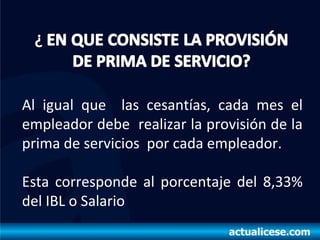 Al igual que las cesantías, cada mes el
empleador debe realizar la provisión de la
prima de servicios por cada empleador.
Esta corresponde al porcentaje del 8,33%
del IBL o Salario
 