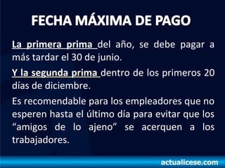 La primera prima del año, se debe pagar a
más tardar el 30 de junio.
Y la segunda primaY la segunda prima dentro de los primeros 20
días de diciembre.
Es recomendable para los empleadores que no
esperen hasta el último día para evitar que los
“amigos de lo ajeno” se acerquen a los
trabajadores.
 