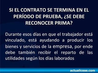 SI EL CONTRATO SE TERMINA EN ELSI EL CONTRATO SE TERMINA EN EL
PERÍODO DE PRUEBA, ¿SE DEBEPERÍODO DE PRUEBA, ¿SE DEBE
RECONOCER PRIMA?RECONOCER PRIMA?
Durante esos días en que el trabajador está
vinculado, está ayudando a producir los
bienes y servicios de la empresa, por ende
debe también recibir el reparto de las
utilidades según los días laborados
 
