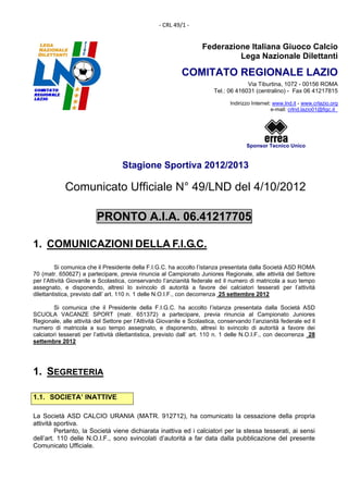 ‐ CRL 49/1 ‐ 


                                                                    Federazione Italiana Giuoco Calcio
                                                                             Lega Nazionale Dilettanti

                                                            COMITATO REGIONALE LAZIO
                                                                                      Via Tiburtina, 1072 - 00156 ROMA
                                                                         Tel.: 06 416031 (centralino) - Fax 06 41217815

                                                                                Indirizzo Internet: www.lnd.it - www.crlazio.org
                                                                                                   e-mail: crlnd.lazio01@figc.it




                                                                                       Sponsor Tecnico Unico


                                    Stagione Sportiva 2012/2013

             Comunicato Ufficiale N° 49/LND del 4/10/2012
 

                         PRONTO A.I.A. 06.41217705

1. COMUNICAZIONI DELLA F.I.G.C.

         Si comunica che il Presidente della F.I.G.C. ha accolto l’istanza presentata dalla Società ASD ROMA
70 (matr. 650627) a partecipare, previa rinuncia al Campionato Juniores Regionale, alle attività del Settore
per l’Attività Giovanile e Scolastica, conservando l’anzianità federale ed il numero di matricola a suo tempo
assegnato, e disponendo, altresì lo svincolo di autorità a favore dei calciatori tesserati per l’attività
dilettantistica, previsto dall’ art. 110 n. 1 delle N.O.I.F., con decorrenza 25 settembre 2012

        Si comunica che il Presidente della F.I.G.C. ha accolto l’istanza presentata dalla Società ASD
SCUOLA VACANZE SPORT (matr. 651372) a partecipare, previa rinuncia al Campionato Juniores
Regionale, alle attività del Settore per l’Attività Giovanile e Scolastica, conservando l’anzianità federale ed il
numero di matricola a suo tempo assegnato, e disponendo, altresì lo svincolo di autorità a favore dei
calciatori tesserati per l’attività dilettantistica, previsto dall’ art. 110 n. 1 delle N.O.I.F., con decorrenza 28
settembre 2012




1. SEGRETERIA

1.1. SOCIETA’ INATTIVE

La Società ASD CALCIO URANIA (MATR. 912712), ha comunicato la cessazione della propria
attività sportiva.
         Pertanto, la Società viene dichiarata inattiva ed i calciatori per la stessa tesserati, ai sensi
dell’art. 110 delle N.O.I.F., sono svincolati d’autorità a far data dalla pubblicazione del presente
Comunicato Ufficiale.
 