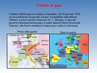Trattati di pace

Il destino dell’Europa si è deciso a Versailles, nel 18 gennaio 1919,
con la conferenza tra gli stati vincitori, il presidente statunitense
(Wilson), il primo ministro britannico (D. L. George), il capo del
governo francese(Clemenceau) e quello italiano(Vittorio Emanuele
Orlando), alla fine le condizioni di pace sono contro la Germania.

        Prima della guerra                       Dopo la guerra
 
