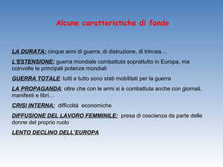 Alcune caratteristiche di fondo


LA DURATA: cinque anni di guerra, di distruzione, di trincea…
L’ESTENSIONE: guerra mondiale combattuta soprattutto in Europa, ma
coinvolte le principali potenze mondiali
GUERRA TOTALE: tutti e tutto sono stati mobilitati per la guerra
LA PROPAGANDA: oltre che con le armi si è combattuta anche con giornali,
manifesti e libri…
CRISI INTERNA: difficoltà economiche
DIFFUSIONE DEL LAVORO FEMMINILE: presa di coscienza da parte delle
donne del proprio ruolo
LENTO DECLINO DELL’EUROPA
 