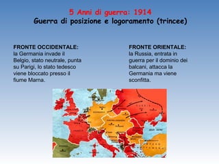 5 Anni di guerra: 1914
        Guerra di posizione e logoramento (trincee)


FRONTE OCCIDENTALE:               FRONTE ORIENTALE:
la Germania invade il             la Russia, entrata in
Belgio, stato neutrale, punta     guerra per il dominio dei
su Parigi, lo stato tedesco       balcani, attacca la
viene bloccato presso il          Germania ma viene
fiume Marna.                      sconfitta.
 