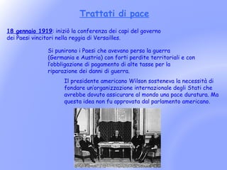 Trattati di pace
18 gennaio 1919: iniziò la conferenza dei capi del governo
dei Paesi vincitori nella reggia di Versailles.

               Si punirono i Paesi che avevano perso la guerra
               (Germania e Austria) con forti perdite territoriali e con
               l’obbligazione di pagamento di alte tasse per la
               riparazione dei danni di guerra.
                     Il presidente americano Wilson sosteneva la necessità di
                     fondare un’organizzazione internazionale degli Stati che
                     avrebbe dovuto assicurare al mondo una pace duratura. Ma
                     questa idea non fu approvata dal parlamento americano.
 