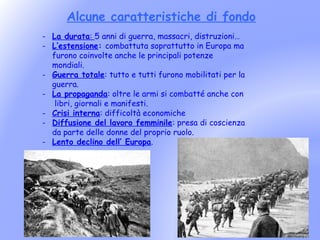 Alcune caratteristiche di fondo
- La durata: 5 anni di guerra, massacri, distruzioni…
- L’estensione: combattuta soprattutto in Europa ma
  furono coinvolte anche le principali potenze
  mondiali.
- Guerra totale: tutto e tutti furono mobilitati per la
  guerra.
- La propaganda: oltre le armi si combatté anche con
   libri, giornali e manifesti.
- Crisi interna: difficoltà economiche
- Diffusione del lavoro femminile: presa di coscienza
  da parte delle donne del proprio ruolo.
- Lento declino dell’ Europa.
 