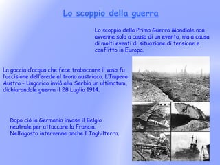 Lo scoppio della guerra
                                     Lo scoppio della Prima Guerra Mondiale non
                                     avvenne solo a causa di un evento, ma a causa
                                     di molti eventi di situazione di tensione e
                                     conflitto in Europa.


La goccia d’acqua che fece traboccare il vaso fu
l’uccisione dell’erede al trono austriaco. L’Impero
Austro – Ungarico inviò alla Serbia un ultimatum,
dichiarandole guerra il 28 Luglio 1914.




  Dopo ciò la Germania invase il Belgio
  neutrale per attaccare la Francia.
  Nell’agosto intervenne anche l’ Inghilterra.
 
