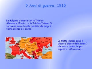 5 Anni di guerra: 1915



La Bulgaria si unisce con la Triplice
Alleanza e l’Italia con la Triplice Intesa. Si
forma un nuovo fronte meridionale lungo il
fiume Isonzo e il Carso.




                                                 La flotta inglese pone il
                                                 blocco (“blocco della fame”)
                                                 alle coste tedesche per
                                                 impedire i rifornimenti.
 