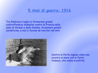 5 Anni di guerra: 1916

Tra febbraio e luglio si formarono grandi
controffensive tedesche contro la Francia nelle
zone di Verdun e della Somme. Avvennero grandi
carneficine, e non ci furono né vincitori né vinti.




                                          Inoltre la flotta inglese ebbe uno
                                          scontro in mare con la flotta
                                          tedesca, che venne sconfitta.
 