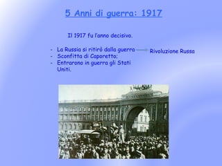 5 Anni di guerra: 1917

       Il 1917 fu l’anno decisivo.

- La Russia si ritirò dalla guerra   Rivoluzione Russa
- Sconfitta di Caporetto;
- Entrarono in guerra gli Stati
  Uniti.
 
