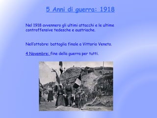 5 Anni di guerra: 1918

Nel 1918 avvennero gli ultimi attacchi e le ultime
controffensive tedesche e austriache.


Nell’ottobre: battaglia finale a Vittorio Veneto.

4 Novembre: fine della guerra per tutti.
 