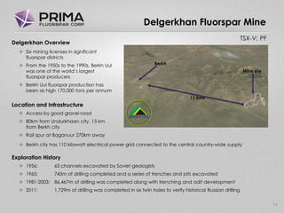 TSX-V: PF
Delgerkhan Fluorspar Mine
14
Delgerkhan Overview
 Six mining licenses in significant
fluorspar districts
 From the 1950s to the 1990s, Berkh Uul
was one of the world’s largest
fluorspar producers
 Berkh Uul fluorspar production has
been as high 170,000 tons per annum
Location and Infrastructure
 Access by good gravel road
 80km from Undurkhaan city, 13 km
from Berkh city
 Rail spur at Baganuur 270km away
 Berkh city has 110 kilowatt electrical power grid connected to the central country-wide supply
Exploration History
 1956: 63 channels excavated by Soviet geologists
 1965: 745m of drilling completed and a series of trenches and pits excavated
 1981-2003: 86,467m of drilling was completed along with trenching and adit development
 2011: 1,729m of drilling was completed in six twin holes to verify historical Russian drilling
Berkh
Mine site
13 Kms
 