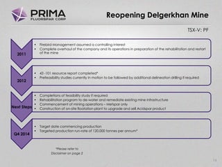 TSX-V: PF
16
Reopening Delgerkhan Mine
2011
• Firebird Management assumed a controlling interest
• Complete overhaul of the company and its operations in preparation of the rehabilitation and restart
of the mine
2012
• 43 -101 resource report completed*
• Prefeasibility studies currently in motion to be followed by additional delineation drilling if required
Next Steps
• Completions of feasibility study if required
• Rehabilitation program to de-water and remediate existing mine infrastructure
• Commencement of mining operations – Metspar only
• Construction of on-site floatation plant to upgrade and sell Acidspar product
Q4 2014
• Target date commencing production
• Targeted production run-rate of 120,000 tonnes per annum*
*Please refer to
Disclaimer on page 2
 