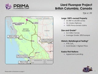 TSX-V: PF
Liard Fluorspar Project
British Columbia, Canada
18
Large 100%-owned Property
 22,588 ha (55,000 acres)
 On Alaska Highway
 100% Prima-owned claims
Size and Grade*
 3.2 million tonnes
 Average Grade: 32% fluorspar
Historic Metallurgical Testing*
 97% CaF2
 Acid Grade = Highest Price
Kaska First Nations
 Agreements pending
*Please refer to Disclaimer on page 2
 