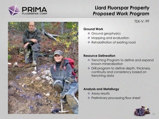 TSX-V: PF
Liard Fluorspar Property
Proposed Work Program
Ground Work
 Ground geophysics
 Mapping and evaluation
 Rehabilitation of existing road
Resource Delineation
 Trenching Program to define and expand
known mineralization
 Drill program to define depth, thickness,
continuity and consistency based on
trenching data
Analysis and Metallurgy
 Assay results
 Preliminary processing flow sheet
20
 
