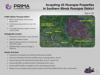TSX-V: PF
Acquiring US Fluorspar Properties
in Southern Illinois Fluorspar District
22
Prolific Historic Fluorspar District
 90% of total historic US Fluorspar
production
 Continuous production for over 100
years
 Culturally important aspect of local
communities
Strategically Located
 Proximity to Ohio River = easy transport
 Saleable markets nearby
 High US demand with no commercial
domestic supply
 Railhead 45km away by barge or
highway
Nearby End-Users
 Potential to remediate and restart local fluorspar facilities
 Aluminum fluoride production facilities close via barge (Alcoa, Alcan)
 Fluorochemical and potential HF facility 40km away in Calvert City
 Honeywell U308 conversion facility in Metropolis 45 km away
 Honeywell HF facility accessible by rail in Amhersberg, Ontario
 Barge access to larger scale Louisiana based chemical facilities (DuPont, Dow, Honeywell)
Ohio River
Aluminum facilities
HF/Fluorocarbon plant
Railhead
UF6 Plant
Major Chemical
Plants, Southern US
 
