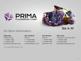 28
Robert Bick
President/CEO
T 604-681-1568
C 778-847-1089
rbick@primafluorspar.com
Sean Charland
Director
T 416-364-0303
C 647-926-7326
scharland@zimtu.com
For More Information:
Dean Nawata
Director
T 604-561-2821
C 604-561-2821
dean@fnr.com
www.primafluorspar.com
Tyler Lowes
Corporate Communications
T 604-681-1568
C 604-329-5097
tlowes@primafluorspar.com
TSX-V: PF
 