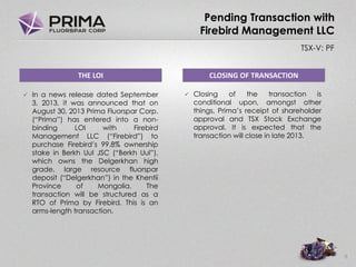 TSX-V: PF
Pending Transaction with
Firebird Management LLC
 In a news release dated September
3, 2013, it was announced that on
August 30, 2013 Prima Fluorspar Corp.
(“Prima”) has entered into a non-
binding LOI with Firebird
Management LLC (“Firebird”) to
purchase Firebird’s 99.8% ownership
stake in Berkh Uul JSC (“Berkh Uul”),
which owns the Delgerkhan high
grade, large resource fluorspar
deposit (“Delgerkhan”) in the Khentii
Province of Mongolia. The
transaction will be structured as a
RTO of Prima by Firebird. This is an
arms-length transaction.
6
THE LOI CLOSING OF TRANSACTION
 Closing of the transaction is
conditional upon, amongst other
things, Prima’s receipt of shareholder
approval and TSX Stock Exchange
approval. It is expected that the
transaction will close in late 2013.
 