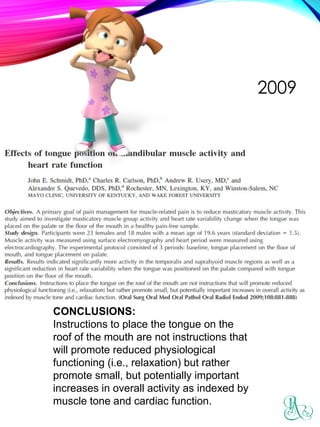 2009
CONCLUSIONS:
Instructions to place the tongue on the
roof of the mouth are not instructions that
will promote reduced physiological
functioning (i.e., relaxation) but rather
promote small, but potentially important
increases in overall activity as indexed by
muscle tone and cardiac function.
 