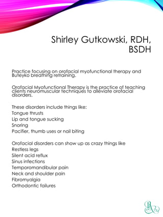 Shirley Gutkowski, RDH,
BSDH
Practice focusing on orofacial myofunctional therapy and
Buteyko breathing retraining.
Orofacial Myofunctional Therapy is the practice of teaching
clients neuromuscular techniques to alleviate orofacial
disorders.
These disorders include things like:
Tongue thrusts
Lip and tongue sucking
Snoring
Pacifier, thumb uses or nail biting
Orofacial disorders can show up as crazy things like
Restless legs
Silent acid reflux
Sinus infections
Temporomandibular pain
Neck and shoulder pain
Fibromyalgia
Orthodontic failures
 