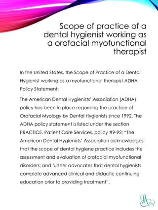 Scope of practice of a
dental hygienist working as
a orofacial myofunctional
therapist
In the United States, the Scope of Practice of a Dental
Hygienist working as a myofunctional therapist ADHA
Policy Statement:
The American Dental Hygienists’ Association (ADHA)
policy has been in place regarding the practice of
Orofacial Myology by Dental Hygienists since 1992. The
ADHA policy statement is listed under the section
PRACTICE, Patient Care Services, policy #9-92: “The
American Dental Hygienists’ Association acknowledges
that the scope of dental hygiene practice includes the
assessment and evaluation of orofacial myofunctional
disorders; and further advocates that dental hygienists
complete advanced clinical and didactic continuing
education prior to providing treatment”.
 