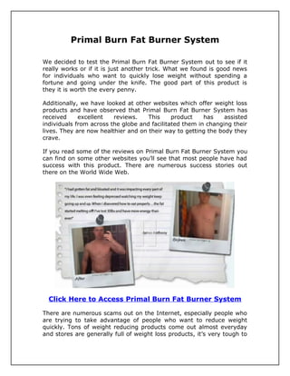 Primal Burn Fat Burner System

We decided to test the Primal Burn Fat Burner System out to see if it
really works or if it is just another trick. What we found is good news
for individuals who want to quickly lose weight without spending a
fortune and going under the knife. The good part of this product is
they it is worth the every penny.

Additionally, we have looked at other websites which offer weight loss
products and have observed that Primal Burn Fat Burner System has
received     excellent   reviews.    This     product    has    assisted
individuals from across the globe and facilitated them in changing their
lives. They are now healthier and on their way to getting the body they
crave.

If you read some of the reviews on Primal Burn Fat Burner System you
can find on some other websites you’ll see that most people have had
success with this product. There are numerous success stories out
there on the World Wide Web.




  Click Here to Access Primal Burn Fat Burner System

There are numerous scams out on the Internet, especially people who
are trying to take advantage of people who want to reduce weight
quickly. Tons of weight reducing products come out almost everyday
and stores are generally full of weight loss products, it’s very tough to
 