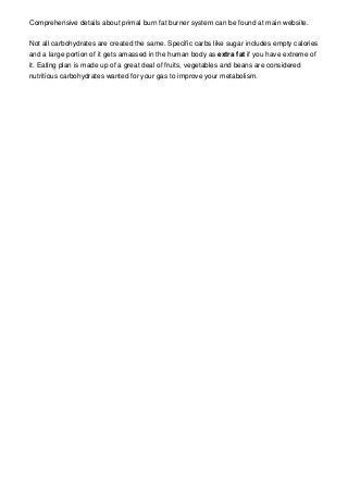 Comprehensive details about primal burn fat burner system can be found at main website.


Not all carbohydrates are created the same. Specific carbs like sugar includes empty calories
and a large portion of it gets amassed in the human body as extra fat if you have extreme of
it. Eating plan is made up of a great deal of fruits, vegetables and beans are considered
nutritious carbohydrates wanted for your gas to improve your metabolism.
 