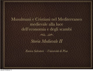 Musulmani e Cristiani nel Mediterraneo
                              medievale alla luce
                        dell’economia e degli scambi

                               Storia Medievale II

                           Enrica Salvatori - Università di Pisa




giovedì 23 febbraio 12
 