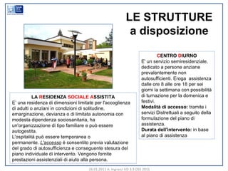 26.01.2011 A. Ingrasci UD 3.9 OSS 2011 C ENTRO  D IURNO E' un servizio semiresidenziale, dedicato a persone anziane prevalentemente non autosufficienti. Eroga  assistenza dalle ore 8 alle ore 18 per sei giorni la settimana con possibilità di turnazione per la domenica e festivi. Modalità di accesso: tramite i servizi Distrettuali a seguito della formulazione del piano di assistenza. Durata dell'intervento: in base al piano di assistenza LA  R ESIDENZA  SOCIALE   A SSISTITA E’ una residenza di dimensioni limitate per l'accoglienza di adulti o anziani in condizioni di solitudine, emarginazione, devianza o di limitata autonomia con modesta dipendenza sociosanitaria, ha un'organizzazione di tipo familiare e può essere autogestita. L'ospitalità può essere temporanea o permanente. L'accesso è consentito previa valutazione del grado di autosufficienza e conseguente stesura del piano individuale di intervento. Vengono fornite prestazioni assistenziali di aiuto alla persona. LE STRUTTURE a disposizione 