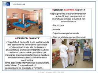 R ESIDENZA  SANITARIA   A SSISTITA Ospita persone prevalentemente non  autosufficienti, con prestazioni diversificate in base ai livelli di non autosufficienza: Stabilizzata Motoria Cognitivo comportamentale Stati vegetativi e pazienti terminali LE STRUTTURE O SPEDALE DI  C OMUNITA’ L’Ospedale di Comunità è una struttura della rete assistenziale territoriale e costituisce un’alternativa iniziale alla dimissione o all’assistenza  Domiciliare Integrata (ADI) nei casi in cui questa non è possibile o per mancanza di un supporto familiare o perché è necessaria un’assistenza infermieristica continuativa. Offre assistenza infermieristica e alla persona sulle 24 ore .  È spesso l’anello di congiunzione tra Ospedale e Territorio. 26.01.2011 A. Ingrasci UD 3.9 OSS 2011 