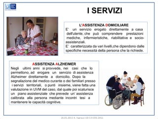 I SERVIZI  L' A SSISTENZA  D OMICILIARE E’  un  servizio  erogato  direttamente  a  casa dell'utente, che  può  comprendere  prestazioni  mediche,  infermieristiche,  riabilitative  e  socio-assistenziali.  E’  caratterizzata da vari livelli,che dipendono dalle specifiche necessità della persona che la richiede.  A SSISTENZA  A LZHEIMER Negli  ultimi  anni  si provvede,  nei  casi  che  lo permettono, ad  erogare  un  servizio  di assistenza Alzheimer  direttamente  a  domicilio.  Dopo  la segnalazione del medico curante o dei familiari presso i servizi  territoriali,  o punti  insieme, viene fatta una  valutazione in UVM del caso, dal quale poi scaturisce un  piano assistenziale  che prevede  un’ assistenza calibrata  alla  persona  mediante  incontri  tesi  a mantenere le capacità cognitive. 26.01.2011 A. Ingrasci UD 3.9 OSS 2011 