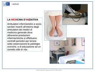 I SERVIZI LA  MED ICINA D’ IN IZIATIVA Ambulatori infermieristici e socio sanitari inseriti all’interno degli ambulatori dei medici di medicina generale dove attraverso prestazioni infermieristiche si effettuano controlli periodici per tenere sotto osservazione le patologie croniche, e di educazione ad un corretto stile di vita. 26.01.2011 A. Ingrasci UD 3.9 OSS 2011 