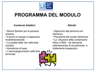 PROGRAMMA DEL MODULO Contenuti didattici: Servizi Sanitari per la persona anziana Il lavoro in equipe e l’approccio  multidimensionale La qualità della vita nella fase anziana Assistenza di base L’accompagnamento nella fase terminale Attività : Approccio alla persona con demenza Peculiarità del nucleo Alzheimer La  riduzione della contensione fisica in RSA : da intervento estemporaneo di accudimento  a trattamento terapeutico 26.01.2011 A. Ingrasci UD 3.9 OSS 2011 