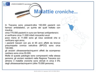 26.01.2011 A. Ingrasci UD 3.9 OSS 2011 In Toscana sono presenti:oltre 150.000 pazienti con farmaci antidiabetici, un quinto dei quali trattato con insulina circa 770.000 pazienti in cura con farmaci antiipertensivi; si verificano circa 11.000 infarti miocardici acuti poco meno di 11.000 sono gli ictus cerebrali che si verificano ogni anno; i pazienti toscani con più di 65 anni affetti da bronco pneumopatia cronica ostruttiva (BPCO) sono circa 100.000; gli anziani ultrasessantacinquenni affetti da scompenso cardiaco sono circa 55.000. Molte di queste patologie sono compresenti nella stessa persona: gli anziani residenti nella Regione Toscana con almeno 3 malattie croniche sono stimati in circa il 9% degli ultrasessantacinquenni (oltre 70.000 persone). Malattie  croniche… L’INVECCHIAMENTO secondario 