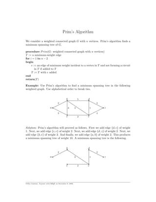 Prim’s Algorithm
We consider a weighted connected graph G with n vertices. Prim’s algorithm ﬁnds a
minimum spanning tree of G.
procedure Prim(G: weighted connected graph with n vertices)
T := a minimum-weight edge
for i = 1 to n − 2
begin
e := an edge of minimum weight incident to a vertex in T and not forming a circuit
in T if added to T
T := T with e added
end
return(T)
Example: Use Prim’s algorithm to ﬁnd a minimum spanning tree in the following
weighted graph. Use alphabetical order to break ties.
r.
....................................................................................................................................................................................................
r
.
....................................................................................................................................................................................................
r. ............................................................................................................................................................................................................................................................ r
. ............................................................................................................................................................................................................................................................ r.
....................................................................................................................................................................................................
r
.
.....................................................................................................................................................................................................
........................................................................................................................................................................
.
...................................................................................................................................................................................................................................................................................................................
.
........................................................................................................................................................................
a z
c e
b d
3 4
3
2
2 2
5
16
Solution: Prim’s algorithm will proceed as follows. First we add edge {d, e} of weight
1. Next, we add edge {c, e} of weight 2. Next, we add edge {d, z} of weight 2. Next, we
add edge {b, e} of weight 3. And ﬁnally, we add edge {a, b} of weight 2. This produces
a minimum spanning tree of weight 10. A minimum spanning tree is the following.
r.
....................................................................................................................................................................................................
r
r. ............................................................................................................................................................................................................................................................ r
r.
....................................................................................................................................................................................................
r
.
........................................................................................................................................................................
.
...................................................................................................................................................................................................................................................................................................................
a z
c e
b d
3
2
2 2
1
Gilles Cazelais. Typeset with LATEX on December 6, 2006.
 