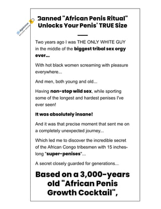 Banned "African Penis Ritual"
Unlocks Your Penis' TRUE Size
Two years ago I was THE ONLY WHITE GUY
in the middle of the biggest tribal sex orgy
ever...
With hot black women screaming with pleasure
everywhere...
And men, both young and old...
Having non-stop wild sex, while sporting
some of the longest and hardest penises I've
ever seen!
It was absolutely insane!
And it was that precise moment that sent me on
a completely unexpected journey...
Which led me to discover the incredible secret
of the African Congo tribesmen with 15 inches­
long "super-penises"...
A secret closely guarded for generations...
Based on a 3,000-years
old "African Penis
Growth Cocktail",
which can make any
S
E
C
U
R
E
O
R
D
E
R
 