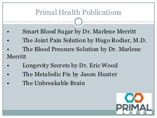 Primal Health Publications
• Smart Blood Sugar by Dr. Marlene Merritt
• The Joint Pain Solution by Hugo Rodier, M.D.
• The Blood Pressure Solution by Dr. Marlene
Merritt
• Longevity Secrets by Dr. Eric Wood
• The Metabolic Fix by Jason Hunter
• The Unbreakable Brain
 