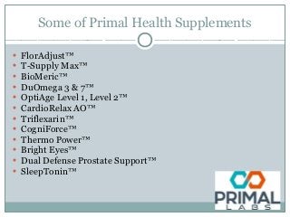 Some of Primal Health Supplements
• FlorAdjust™
• T-Supply Max™
• BioMeric™
• DuOmega 3 & 7™
• OptiAge Level 1, Level 2™
• CardioRelax AO™
• Triflexarin™
• CogniForce™
• Thermo Power™
• Bright Eyes™
• Dual Defense Prostate Support™
• SleepTonin™
 