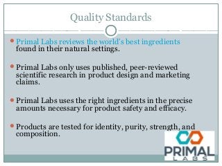 Quality Standards
Primal Labs reviews the world’s best ingredients
found in their natural settings.
Primal Labs only uses published, peer-reviewed
scientific research in product design and marketing
claims.
Primal Labs uses the right ingredients in the precise
amounts necessary for product safety and efficacy.
Products are tested for identity, purity, strength, and
composition.
 