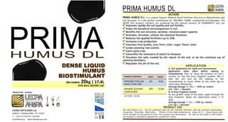 pH (10%): 7,8-8,8
ACTION
PRIMA HUMUS D.L. is a unique Organic-Mineral liquid Fertilizer that acts as Biostimulant and
Soil Activator. It is the perfect combination of ORGANIC-HUMIC compounds and Nitrogen. The
ACIDS this product contains are produced by the natural mineral of LEONARDITE and can
Improves rapidly the soil quality and soil fertility.
Feeds the beneficial microorganisms in soil.
Benefits the soil structure, aeration, moisture water capacity.
Activates, dissolves, utilizes the chemical fertilizers
Reduces the applied fertilizers up to 50%.
Increases crop production.
Improves fruit quality, size, form, color, sugar, flavor, taste.
Grows amazing root system.
Gains early crop.
Intensifies the resistance of plants to diseases.
Dissolves the salts created by the nature of the soil, or by the continual use of
chemical fertilizers.
Regulates the pH of the soil.
APPLICATION
A. Soil application for rapid soil improvement
Application takes place before sowing or
transplanting. Pour or spray the product on soil’s
surface (or use the drip irrigation system). Mix it
with the soil and do the seeding or the
transplanting as usual, either on the same day or
some days afterwards.
Average dosage: 5-10 L / 1000 sq. meters
(50-100 L / Hectare)
B. In drip irrigation system
At any growth stage of the plant, apply through the
drip irrigation. Reply the application every 7-14
days.
Average dosage: 1-3 L / 1000 sq. meters
(10-30 L / Hectare)
CHEMICAL SYNTHESIS: %w/v %w/w
NITROGEN TOTAL (Ν)
AMIDIC FORM 100%
6% 4,6%
ORGANIC & HUMIC
COMPOUNDS
20% 15,4%
PRODUCT USE
Stir well before use. Can be combined with all the chemical fertilisers and the common Insecticides-
Fungicides- Pesticides- Weed killer.  Protect it from high temperatures- above 40 °C.  Avoid places with
direct sunlight for big period of time. The product may decompose.  As soon as the bottle is well closed,
the product is remained unspoiled for a period of 2 years.
DENSE LIQUID
HUMUS
BIOSTIMULANT
Netcontent: 20kg | 17,4L
STIR WELL BEFORE USE
PRODUCTION - PACKING:
LEDRA FERTILIZERS Ltd
GREECE, THESSALONIKI, P.C.57003
Τ. +302310.702347-702369
mail@ledra.gr www.ledragroup.com
 