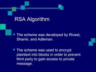 RSA Algorithm
 The scheme was developed by Rivest,
Shamir, and Adleman.
 The scheme was used to encrypt
plaintext into blocks in order to prevent
third party to gain access to private
message.
 