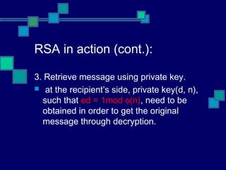 RSA in action (cont.):
3. Retrieve message using private key.
 at the recipient’s side, private key(d, n),
such that ed = 1mod φ(n), need to be
obtained in order to get the original
message through decryption.
 