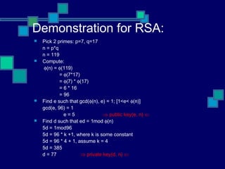 Demonstration for RSA:
 Pick 2 primes: p=7, q=17
n = p*q
n = 119
 Compute:
φ(n) = φ(119)
= φ(7*17)
= φ(7) * φ(17)
= 6 * 16
= 96
 Find e such that gcd(φ(n), e) = 1; [1<e< φ(n)]
gcd(e, 96) = 1
e = 5 ⇒ public key(e, n) ⇐
 Find d such that ed = 1mod φ(n)
5d = 1mod96
5d = 96 * k +1, where k is some constant
5d = 96 * 4 + 1, assume k = 4
5d = 385
d = 77 ⇒ private key(d, n) ⇐
 