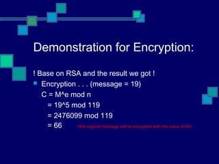 Demonstration for Encryption:
! Base on RSA and the result we got !
 Encryption . . . (message = 19)
C = M^e mod n
= 19^5 mod 119
= 2476099 mod 119
= 66 <the original message will be encrypted with the value of 66>
 