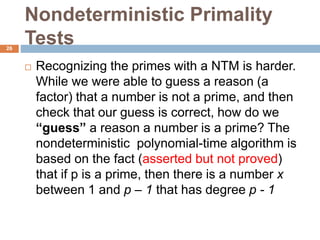 Nondeterministic Primality
Tests26
 Recognizing the primes with a NTM is harder.
While we were able to guess a reason (a
factor) that a number is not a prime, and then
check that our guess is correct, how do we
“guess” a reason a number is a prime? The
nondeterministic polynomial-time algorithm is
based on the fact (asserted but not proved)
that if p is a prime, then there is a number x
between 1 and p – 1 that has degree p - 1
 