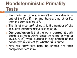 Nondeterministic Primality
Tests33
 the maximum occurs when all of the value is in
one of the ij’s . If i1=p, and there are no other ij’s,
then the sum is a(log2p)4.
 That is at most an4, since n is the number of bits
in p, and therefore log2p is at most n.
 Our conclusion is that the work required at each
depth is at most O(n4). Since there are at most n
levels, O(n5) work suffices in any branch of the
nondeterministic test for whether p is prime.
 Now we know that both the primes and their
complement are in NP.
 