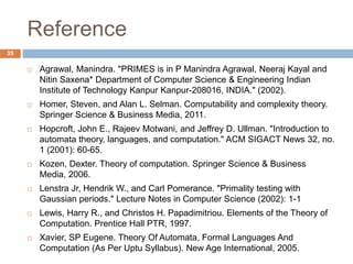 Reference
35
 Agrawal, Manindra. "PRIMES is in P Manindra Agrawal, Neeraj Kayal and
Nitin Saxena* Department of Computer Science & Engineering Indian
Institute of Technology Kanpur Kanpur-208016, INDIA." (2002).
 Homer, Steven, and Alan L. Selman. Computability and complexity theory.
Springer Science & Business Media, 2011.
 Hopcroft, John E., Rajeev Motwani, and Jeffrey D. Ullman. "Introduction to
automata theory, languages, and computation." ACM SIGACT News 32, no.
1 (2001): 60-65.
 Kozen, Dexter. Theory of computation. Springer Science & Business
Media, 2006.
 Lenstra Jr, Hendrik W., and Carl Pomerance. "Primality testing with
Gaussian periods." Lecture Notes in Computer Science (2002): 1-1
 Lewis, Harry R., and Christos H. Papadimitriou. Elements of the Theory of
Computation. Prentice Hall PTR, 1997.
 Xavier, SP Eugene. Theory Of Automata, Formal Languages And
Computation (As Per Uptu Syllabus). New Age International, 2005.
 