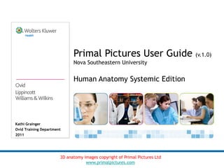 Primal Pictures User Guide (v.1.0)
                             Nova Southeastern University


                             Human Anatomy Systemic Edition




Kathi Grainger
Ovid Training Department
2011




                       3D anatomy images copyright of Primal Pictures Ltd
                                   www.primalpictures.com
 