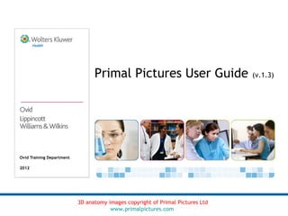 Primal Pictures User Guide                     (v.1.3)




Ovid Training Department

2012




                           3D anatomy images copyright of Primal Pictures Ltd
                                       www.primalpictures.com
 