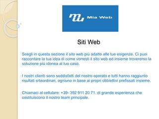 Siti Web
Scegli in questa sezione il sito web più adatto alle tue esigenze. Ci puoi
raccontare la tua idea di come vorresti il sito web ed insieme troveremo la
soluzione più idonea al tuo caso.
I nostri clienti sono soddisfatti del nostro operato e tutti hanno raggiunto
risultati srtaordinari, ogniuno in base ai propri obbiettivi prefissati insieme.
Chiamaci al cellulare: +39- 392 911 20 71. di grande esperienza che
costituiscono il nostro team principale.
 