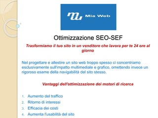 Ottimizzazione SEO-SEF
Trasformiamo il tuo sito in un venditore che lavora per te 24 ore al
giorno
Nel progettare e allestire un sito web troppo spesso ci concentriamo
esclusivamente sull'impatto multimediale e grafico, omettendo invece un
rigoroso esame della navigabilità del sito stesso.
Vantaggi dell'ottimizzazione dei motori di ricerca
1. Aumento del traffico
2. Ritorno di interessi
3. Efficacia dei costi
4. Aumenta l'usabilità del sito
 